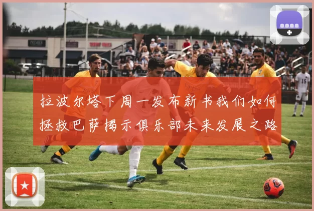 拉波尔塔下周一发布新书我们如何拯救巴萨揭示俱乐部未来发展之路