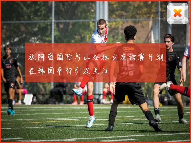 迈阿密国际与山谷独立友谊赛计划在韩国举行引发关注