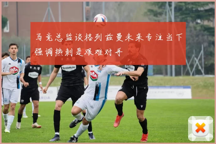 马竞总监谈格列兹曼未来专注当下强调热刺是艰难对手