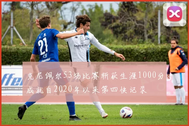 克尼佩尔53场比赛斩获生涯1000分成就自2020年以来第四快记录