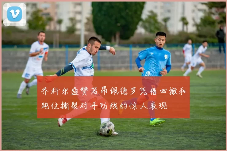 乔科尔盛赞若昂佩德罗凭借回撤和跑位撕裂对手防线的惊人表现