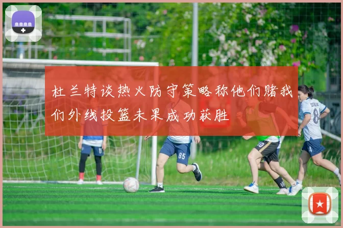 杜兰特谈热火防守策略称他们赌我们外线投篮未果成功获胜