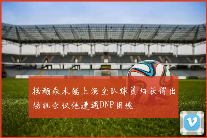 杨瀚森未能上场全队球员均获得出场机会仅他遭遇DNP困境