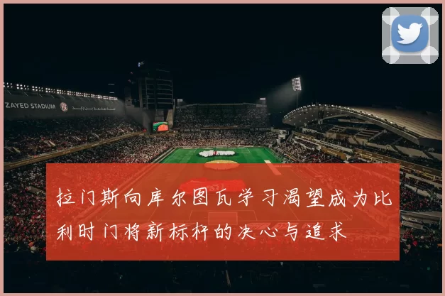 拉门斯向库尔图瓦学习渴望成为比利时门将新标杆的决心与追求