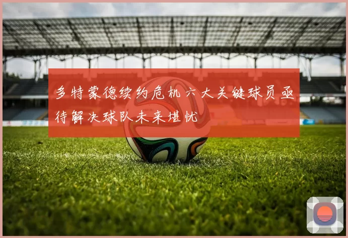 多特蒙德续约危机六大关键球员亟待解决球队未来堪忧