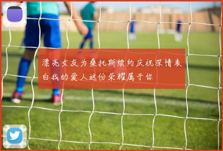 漂亮女友为桑托斯续约庆祝深情表白我的爱人这份荣耀属于你