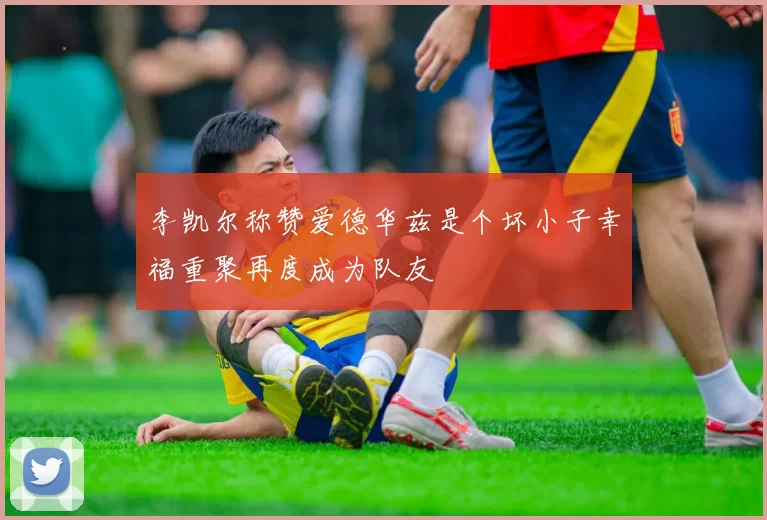 李凯尔称赞爱德华兹是个坏小子幸福重聚再度成为队友
