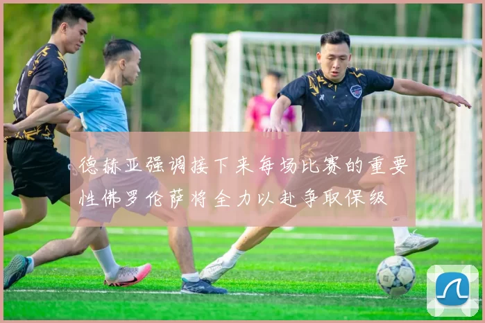 德赫亚强调接下来每场比赛的重要性佛罗伦萨将全力以赴争取保级
