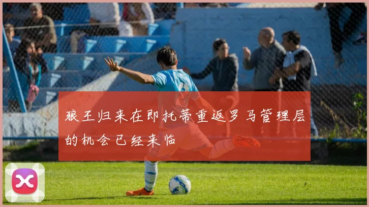 狼王归来在即托蒂重返罗马管理层的机会已经来临