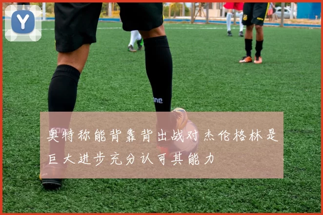 奥特称能背靠背出战对杰伦格林是巨大进步充分认可其能力