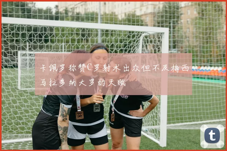 卡佩罗称赞C罗射术出众但不及梅西马拉多纳大罗的天赋