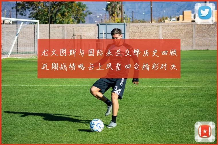 尤文图斯与国际米兰交锋历史回顾近期战绩略占上风首回合精彩对决回顾