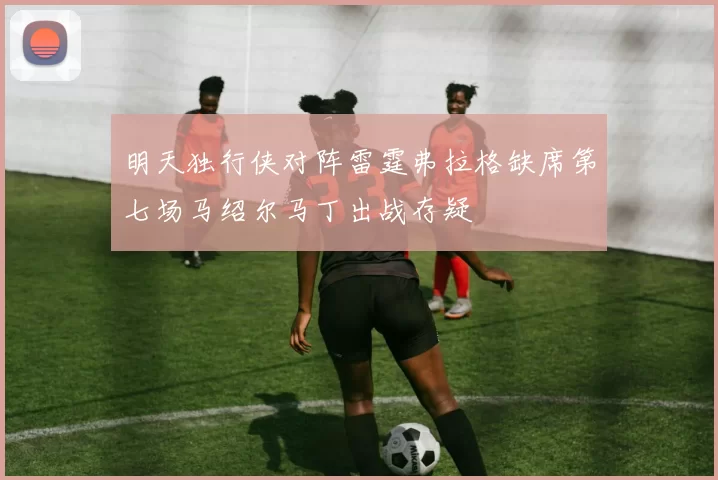 明天独行侠对阵雷霆弗拉格缺席第七场马绍尔马丁出战存疑