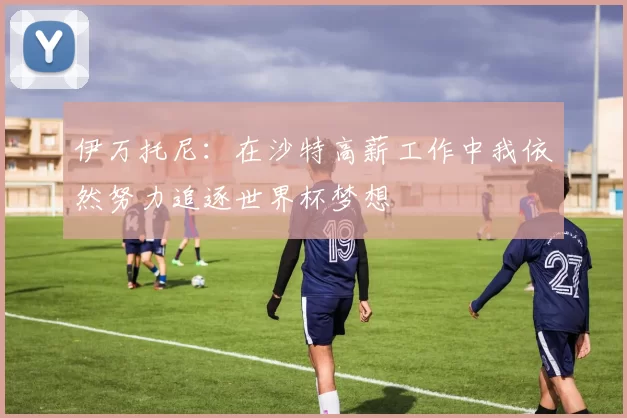 伊万托尼：在沙特高薪工作中我依然努力追逐世界杯梦想