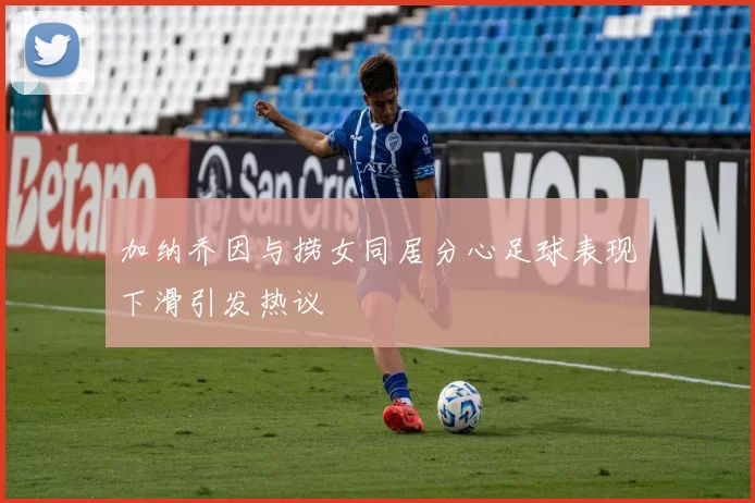 加纳乔因与捞女同居分心足球表现下滑引发热议