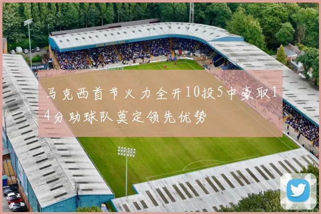 马克西首节火力全开10投5中豪取14分助球队奠定领先优势