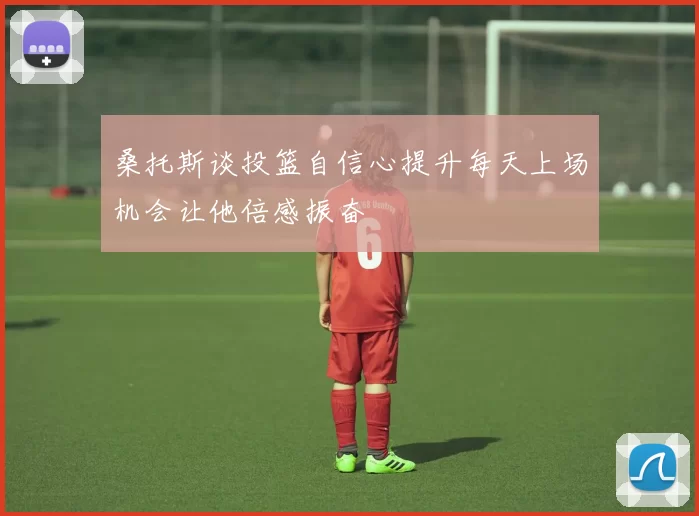 桑托斯谈投篮自信心提升每天上场机会让他倍感振奋