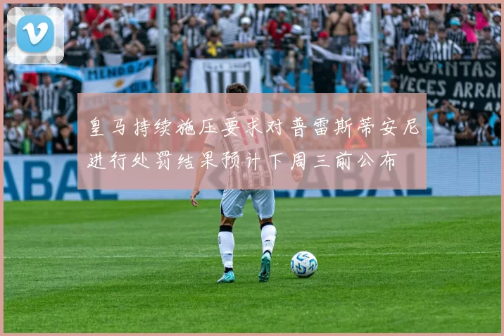 皇马持续施压要求对普雷斯蒂安尼进行处罚结果预计下周三前公布