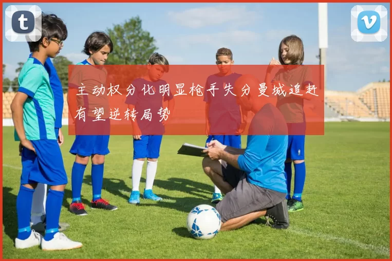 主动权分化明显枪手失分曼城追赶有望逆转局势