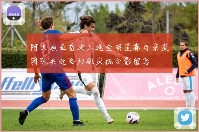 阿夫迪亚首次入选全明星赛与亲友团队共赴洛杉矶庆祝合影留念