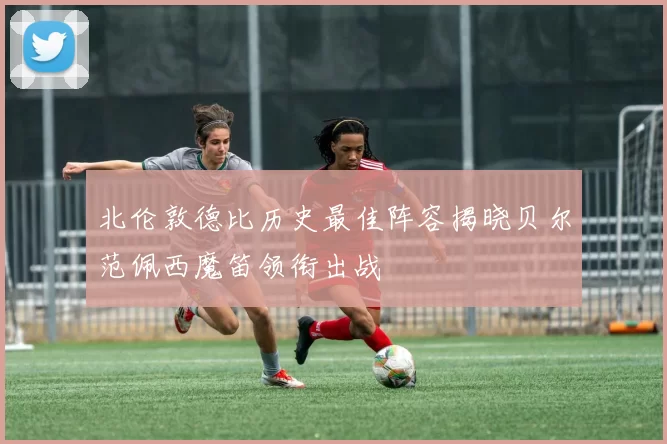 北伦敦德比历史最佳阵容揭晓贝尔范佩西魔笛领衔出战